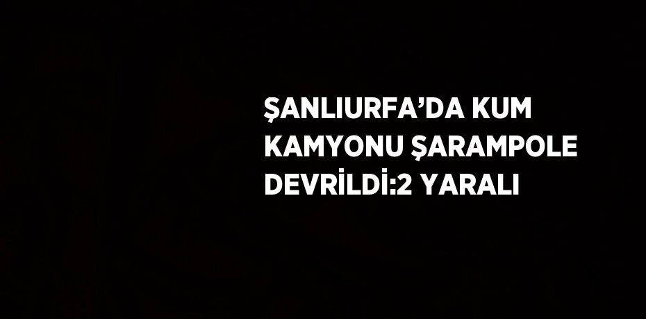 ŞANLIURFA’DA KUM KAMYONU ŞARAMPOLE DEVRİLDİ:2 YARALI