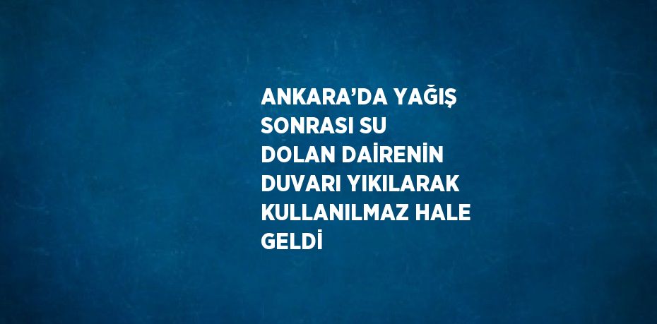 ANKARA’DA YAĞIŞ SONRASI SU DOLAN DAİRENİN DUVARI YIKILARAK KULLANILMAZ HALE GELDİ
