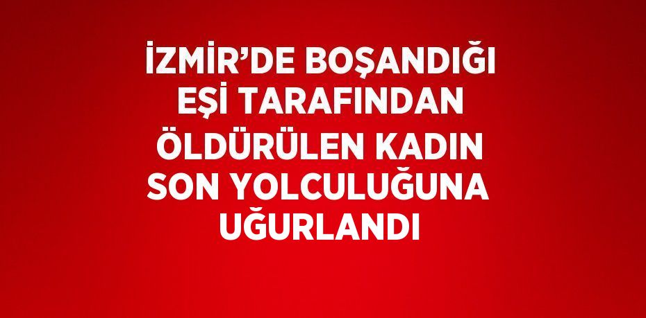 İZMİR’DE BOŞANDIĞI EŞİ TARAFINDAN ÖLDÜRÜLEN KADIN SON YOLCULUĞUNA UĞURLANDI