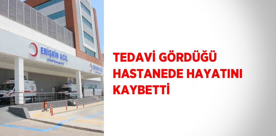TEDAVİ GÖRDÜĞÜ HASTANEDE HAYATINI KAYBETTİ
