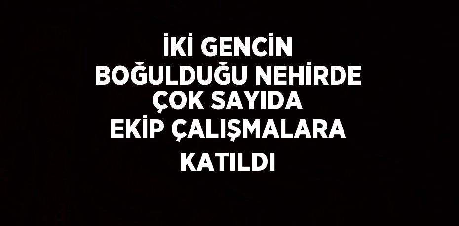 İKİ GENCİN BOĞULDUĞU NEHİRDE ÇOK SAYIDA EKİP ÇALIŞMALARA KATILDI