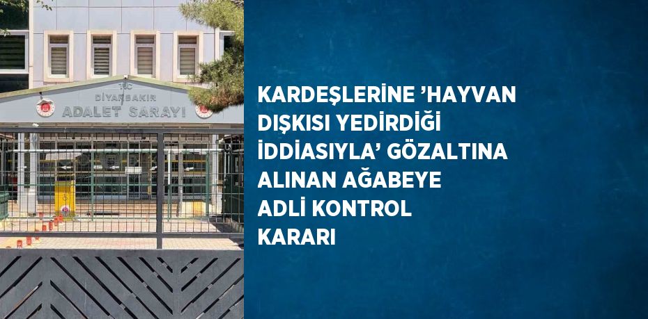 KARDEŞLERİNE ’HAYVAN DIŞKISI YEDİRDİĞİ İDDİASIYLA’ GÖZALTINA ALINAN AĞABEYE ADLİ KONTROL KARARI