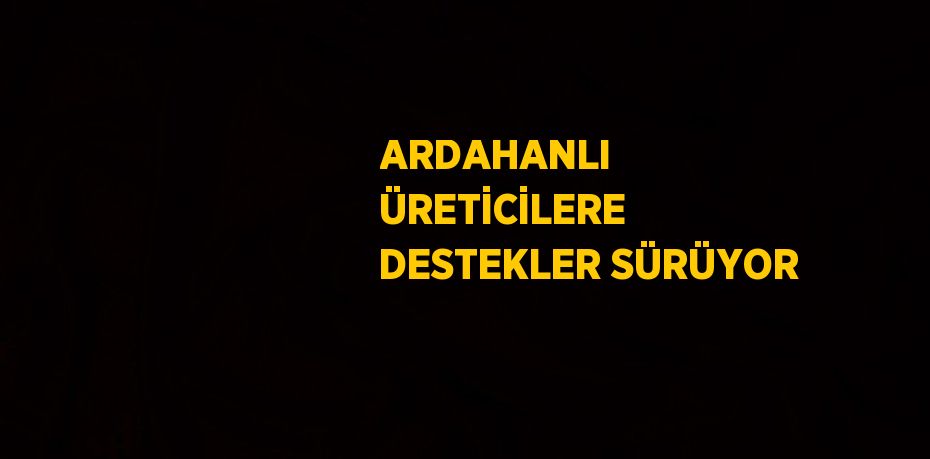 ARDAHANLI ÜRETİCİLERE DESTEKLER SÜRÜYOR