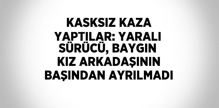 KASKSIZ KAZA YAPTILAR: YARALI SÜRÜCÜ, BAYGIN KIZ ARKADAŞININ BAŞINDAN AYRILMADI