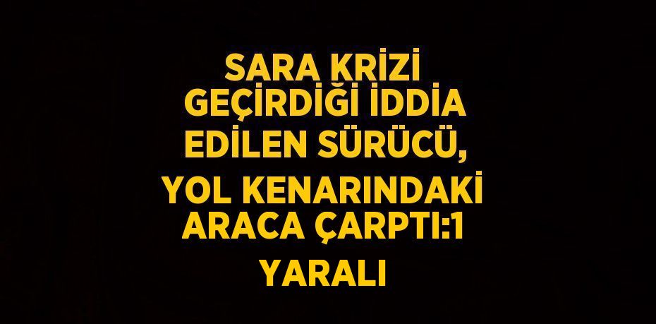SARA KRİZİ GEÇİRDİĞİ İDDİA EDİLEN SÜRÜCÜ, YOL KENARINDAKİ ARACA ÇARPTI:1 YARALI