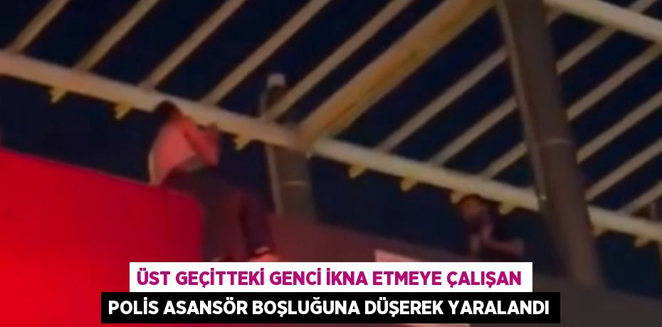 ÜST GEÇİTTEKİ GENCİ İKNA ETMEYE ÇALIŞAN POLİS ASANSÖR BOŞLUĞUNA DÜŞEREK YARALANDI
