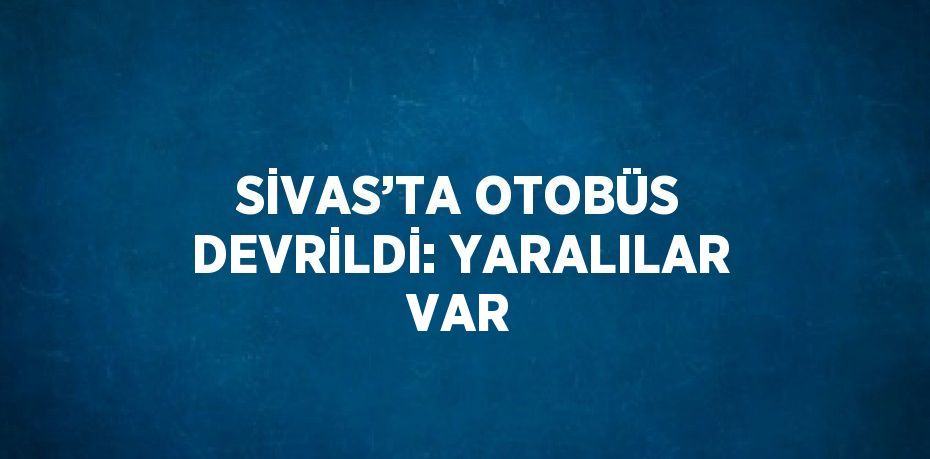 SİVAS’TA OTOBÜS DEVRİLDİ: YARALILAR VAR