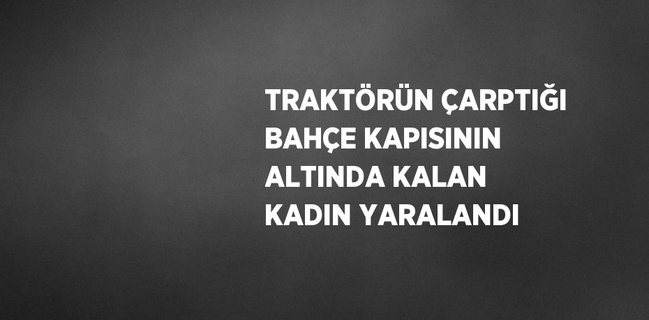 TRAKTÖRÜN ÇARPTIĞI BAHÇE KAPISININ ALTINDA KALAN KADIN YARALANDI