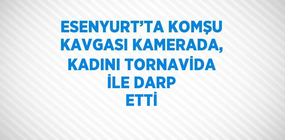 ESENYURT’TA KOMŞU KAVGASI KAMERADA, KADINI TORNAVİDA İLE DARP ETTİ