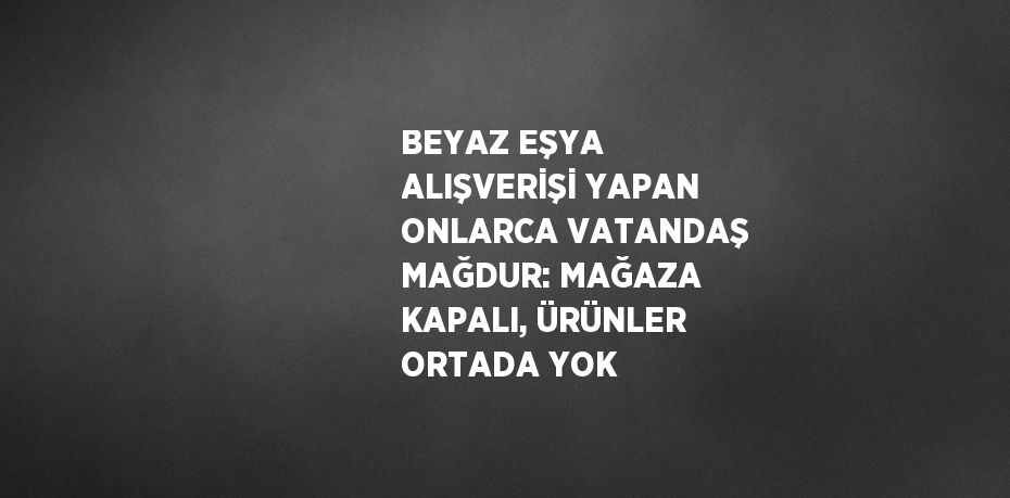 BEYAZ EŞYA ALIŞVERİŞİ YAPAN ONLARCA VATANDAŞ MAĞDUR: MAĞAZA KAPALI, ÜRÜNLER ORTADA YOK