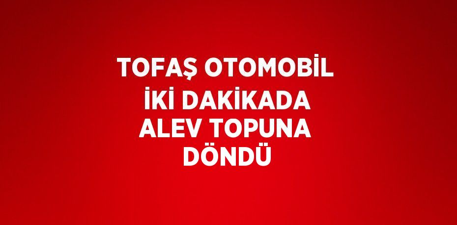 TOFAŞ OTOMOBİL İKİ DAKİKADA ALEV TOPUNA DÖNDÜ