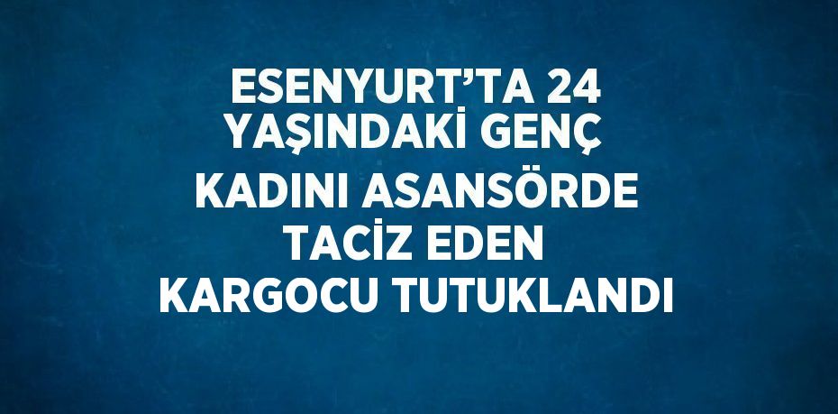 ESENYURT’TA 24 YAŞINDAKİ GENÇ KADINI ASANSÖRDE TACİZ EDEN KARGOCU TUTUKLANDI