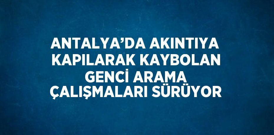 ANTALYA’DA AKINTIYA KAPILARAK KAYBOLAN GENCİ ARAMA ÇALIŞMALARI SÜRÜYOR