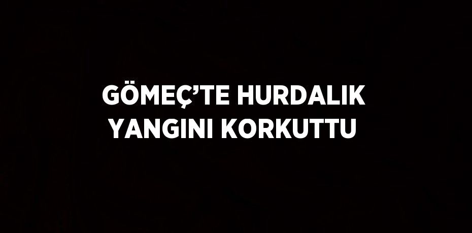 GÖMEÇ’TE HURDALIK YANGINI KORKUTTU