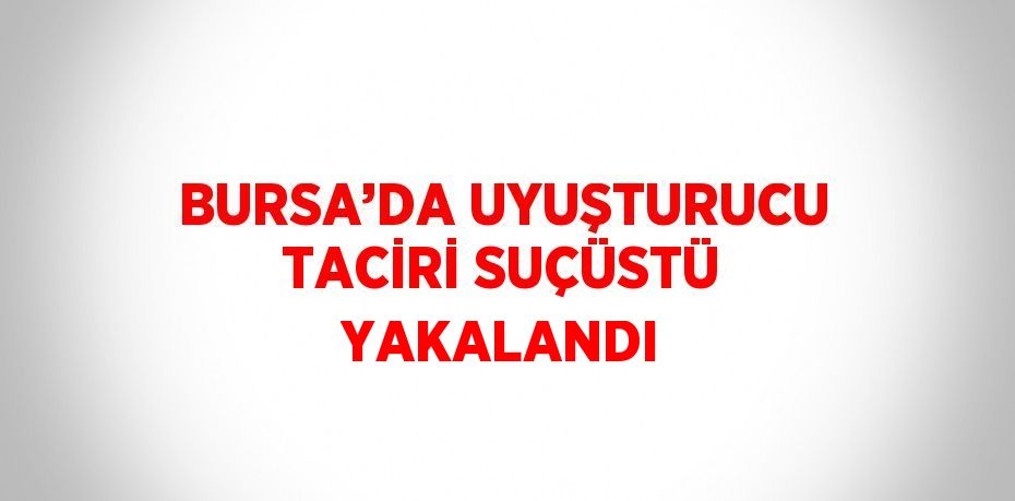 BURSA’DA UYUŞTURUCU TACİRİ SUÇÜSTÜ YAKALANDI