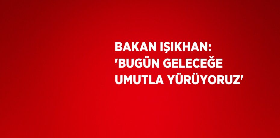 BAKAN IŞIKHAN: 'BUGÜN GELECEĞE UMUTLA YÜRÜYORUZ'