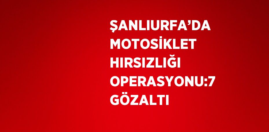 ŞANLIURFA’DA MOTOSİKLET HIRSIZLIĞI OPERASYONU:7 GÖZALTI