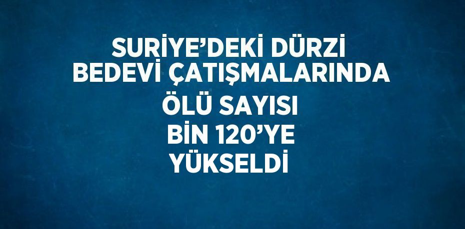 SURİYE’DEKİ DÜRZİ BEDEVİ ÇATIŞMALARINDA ÖLÜ SAYISI BİN 120’YE YÜKSELDİ
