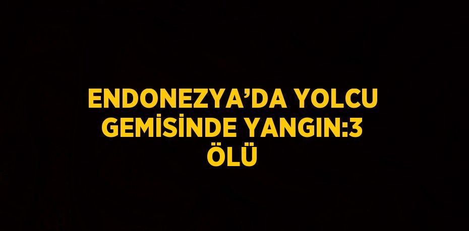 ENDONEZYA’DA YOLCU GEMİSİNDE YANGIN:3 ÖLÜ