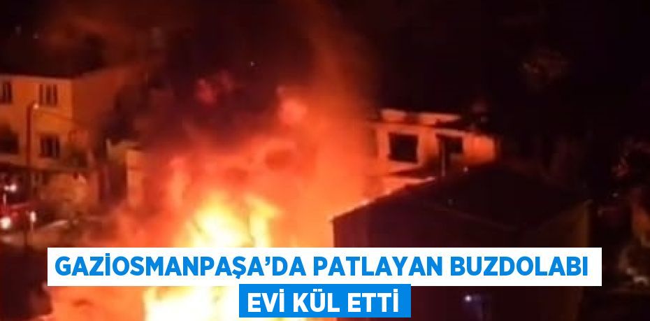 GAZİOSMANPAŞA’DA PATLAYAN BUZDOLABI EVİ KÜL ETTİ