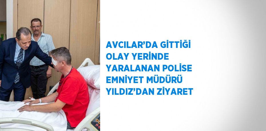 AVCILAR’DA GİTTİĞİ OLAY YERİNDE YARALANAN POLİSE EMNİYET MÜDÜRÜ YILDIZ’DAN ZİYARET