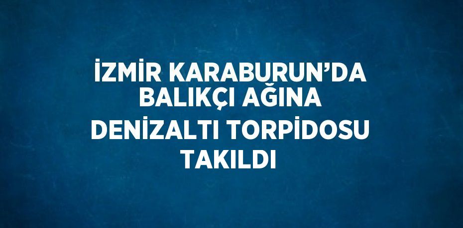 İZMİR KARABURUN’DA BALIKÇI AĞINA DENİZALTI TORPİDOSU TAKILDI