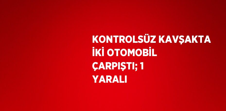 KONTROLSÜZ KAVŞAKTA İKİ OTOMOBİL ÇARPIŞTI; 1 YARALI