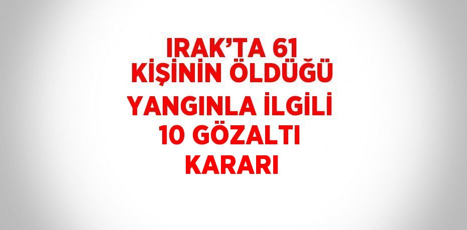IRAK’TA 61 KİŞİNİN ÖLDÜĞÜ YANGINLA İLGİLİ 10 GÖZALTI KARARI