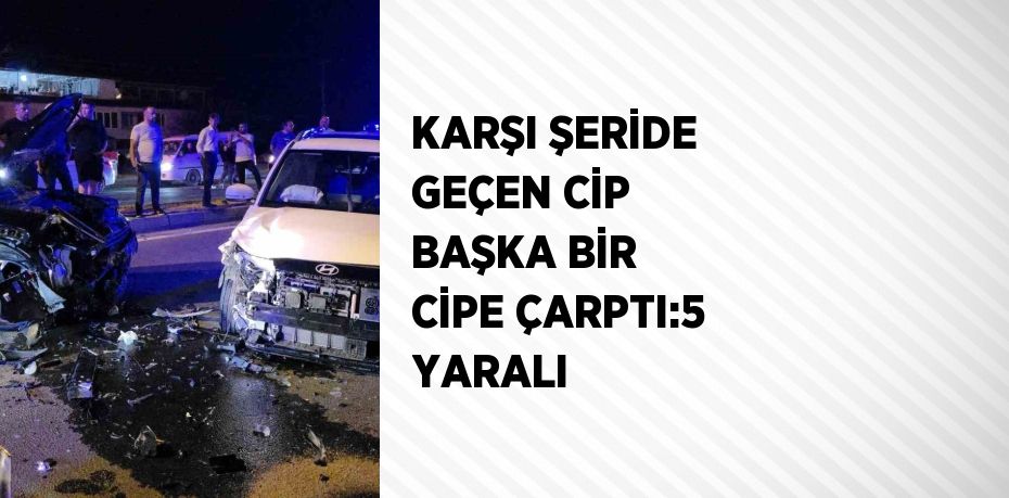 KARŞI ŞERİDE GEÇEN CİP BAŞKA BİR CİPE ÇARPTI:5 YARALI