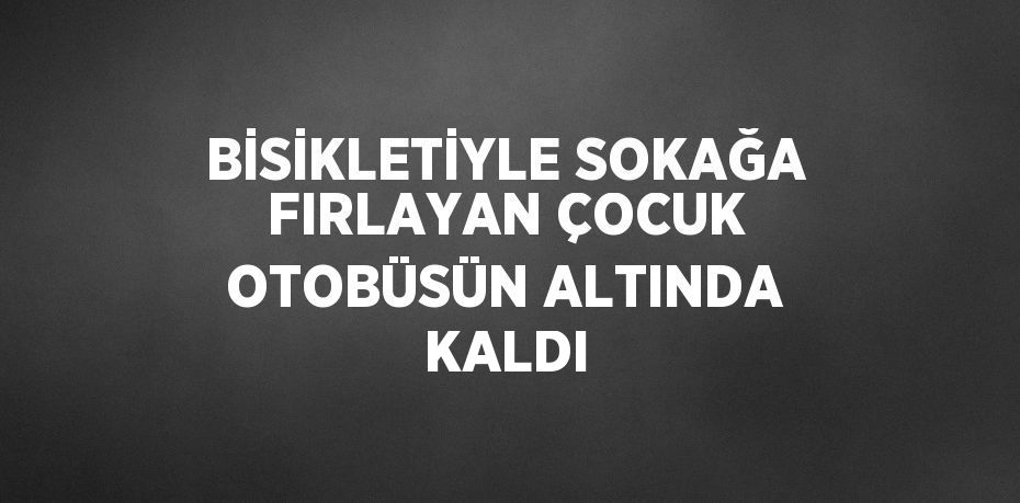 BİSİKLETİYLE SOKAĞA FIRLAYAN ÇOCUK OTOBÜSÜN ALTINDA KALDI