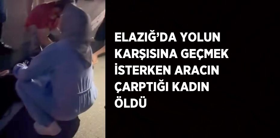 ELAZIĞ’DA YOLUN KARŞISINA GEÇMEK İSTERKEN ARACIN ÇARPTIĞI KADIN ÖLDÜ