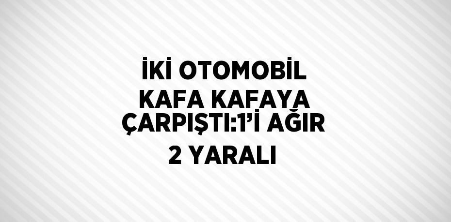 İKİ OTOMOBİL KAFA KAFAYA ÇARPIŞTI:1’İ AĞIR 2 YARALI