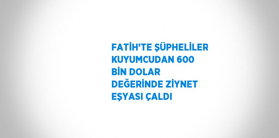 FATİH’TE ŞÜPHELİLER KUYUMCUDAN 600 BİN DOLAR DEĞERİNDE ZİYNET EŞYASI ÇALDI