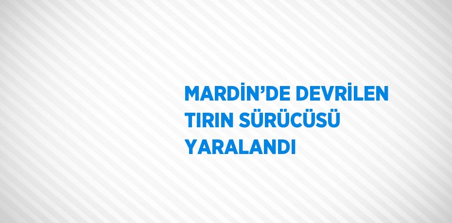 MARDİN’DE DEVRİLEN TIRIN SÜRÜCÜSÜ YARALANDI