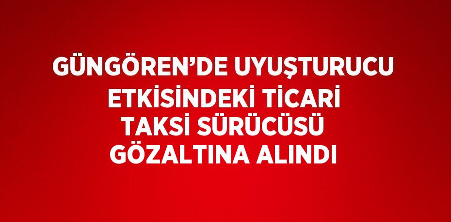 GÜNGÖREN’DE UYUŞTURUCU ETKİSİNDEKİ TİCARİ TAKSİ SÜRÜCÜSÜ GÖZALTINA ALINDI