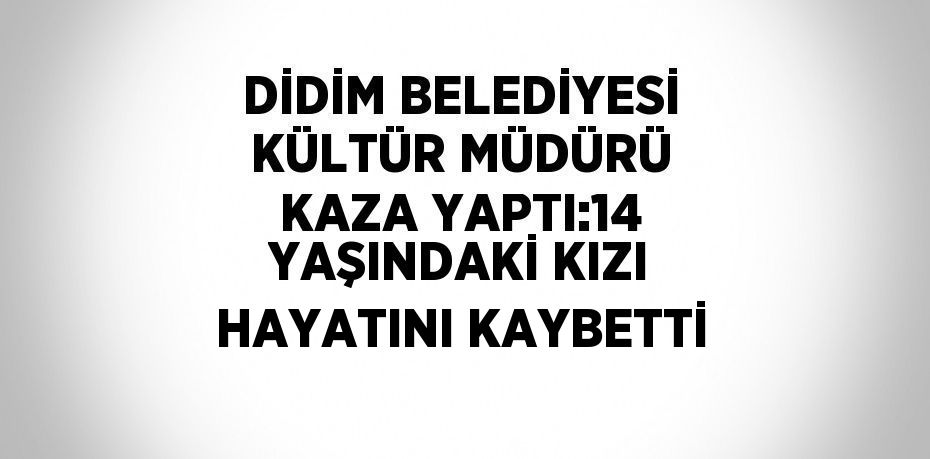 DİDİM BELEDİYESİ KÜLTÜR MÜDÜRÜ KAZA YAPTI:14 YAŞINDAKİ KIZI HAYATINI KAYBETTİ