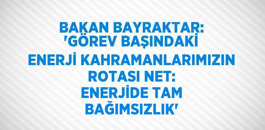 BAKAN BAYRAKTAR: 'GÖREV BAŞINDAKİ ENERJİ KAHRAMANLARIMIZIN ROTASI NET: ENERJİDE TAM BAĞIMSIZLIK'