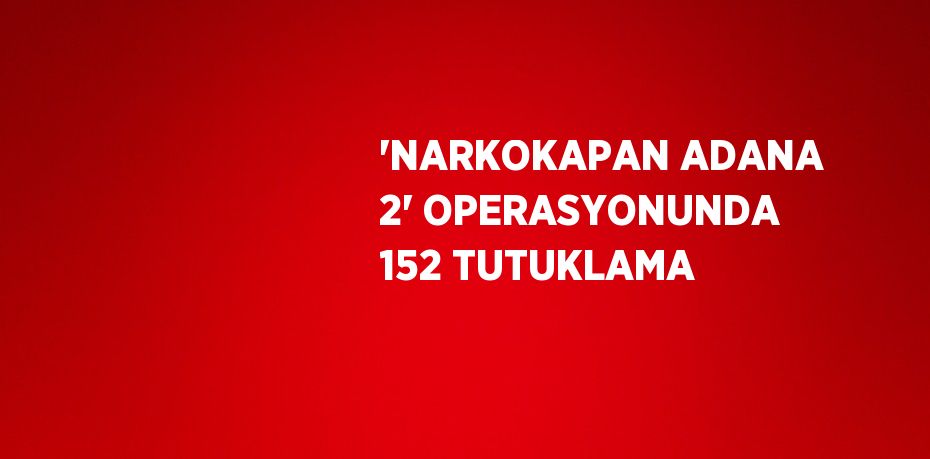 'NARKOKAPAN ADANA 2' OPERASYONUNDA 152 TUTUKLAMA