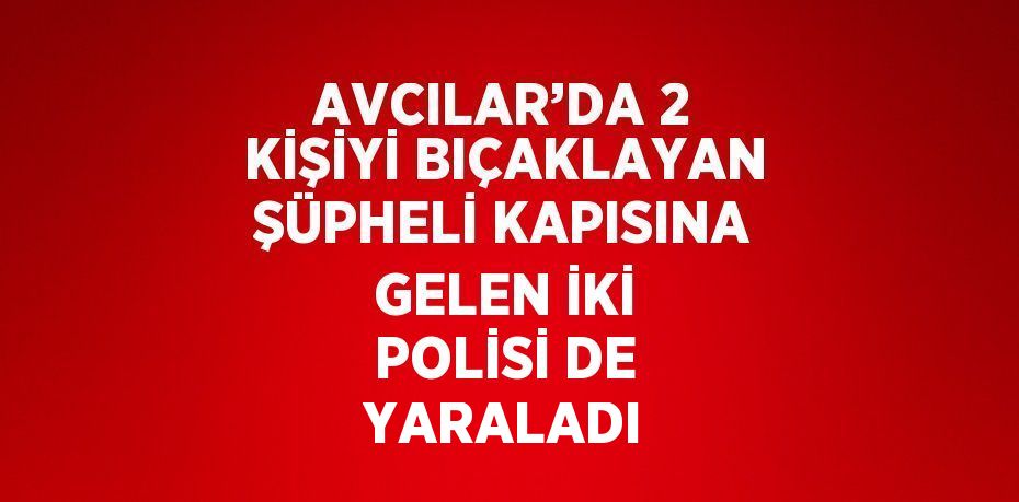 AVCILAR’DA 2 KİŞİYİ BIÇAKLAYAN ŞÜPHELİ KAPISINA GELEN İKİ POLİSİ DE YARALADI