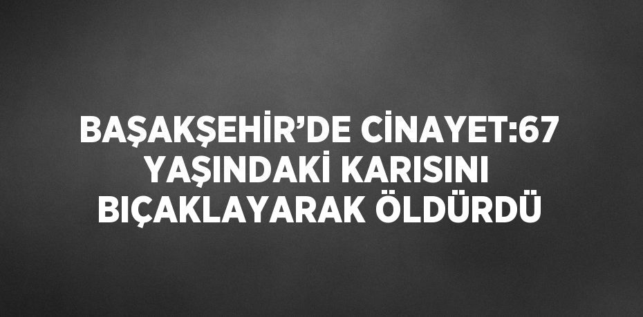 BAŞAKŞEHİR’DE CİNAYET:67 YAŞINDAKİ KARISINI BIÇAKLAYARAK ÖLDÜRDÜ