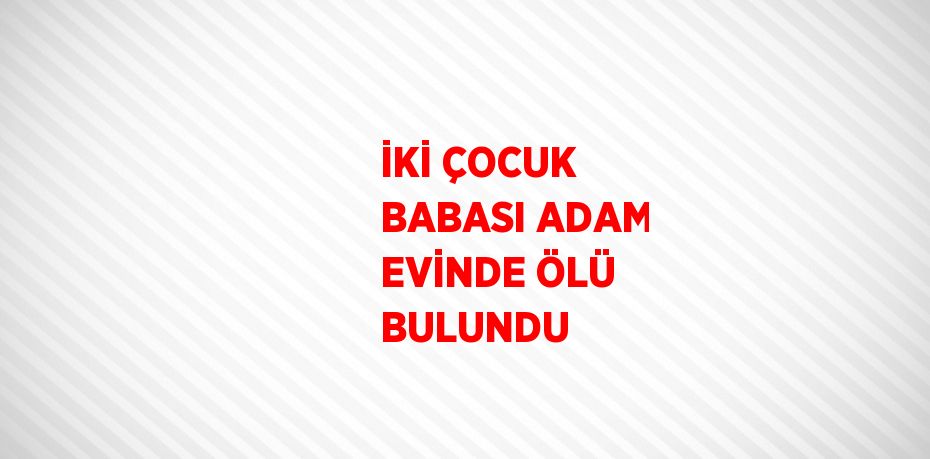 İKİ ÇOCUK BABASI ADAM EVİNDE ÖLÜ BULUNDU