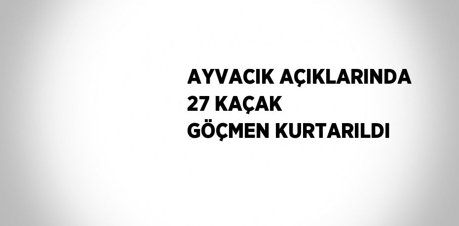 AYVACIK AÇIKLARINDA 27 KAÇAK GÖÇMEN KURTARILDI