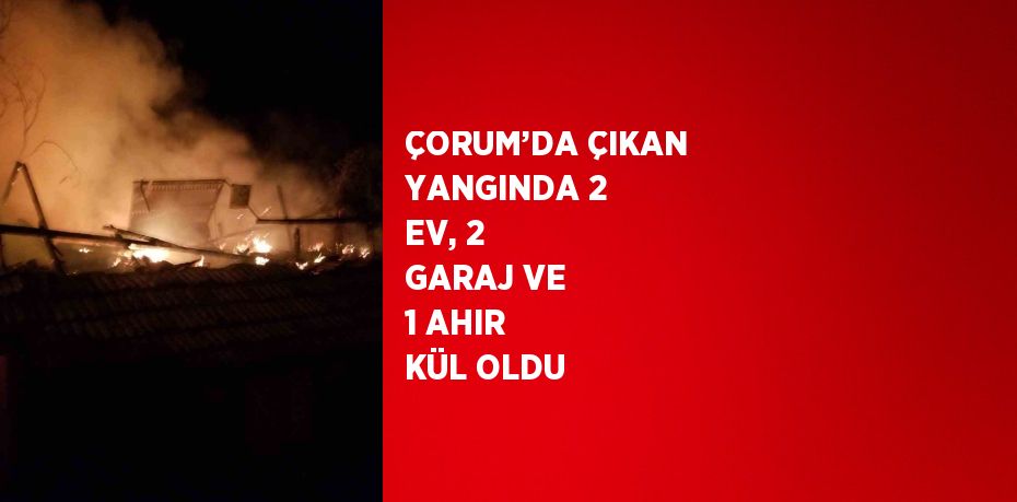 ÇORUM’DA ÇIKAN YANGINDA 2 EV, 2 GARAJ VE 1 AHIR KÜL OLDU