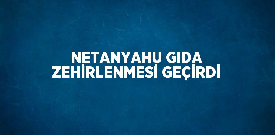 NETANYAHU GIDA ZEHİRLENMESİ GEÇİRDİ