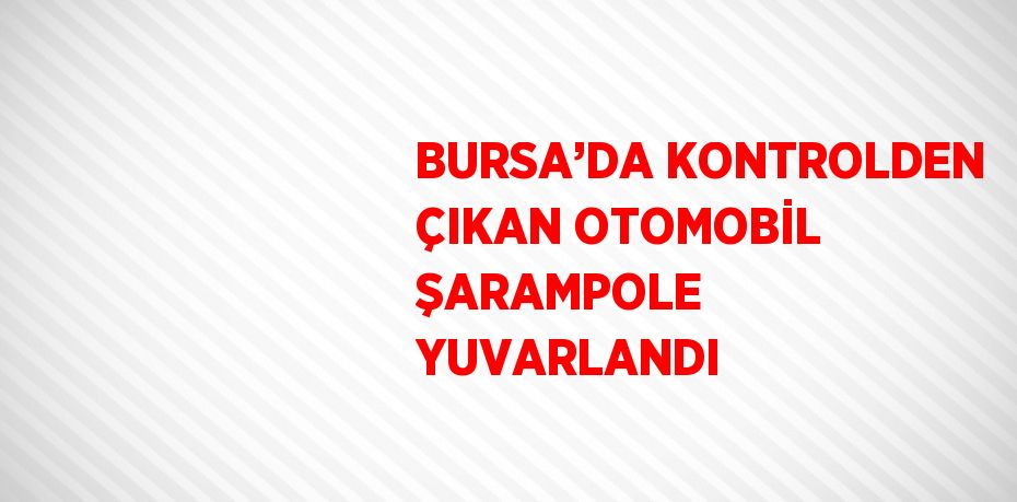 BURSA’DA KONTROLDEN ÇIKAN OTOMOBİL ŞARAMPOLE YUVARLANDI