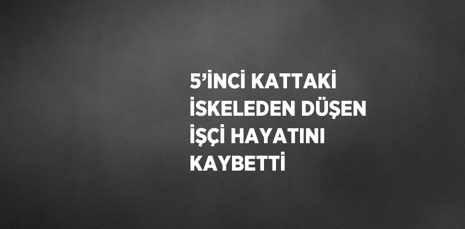 5’İNCİ KATTAKİ İSKELEDEN DÜŞEN İŞÇİ HAYATINI KAYBETTİ