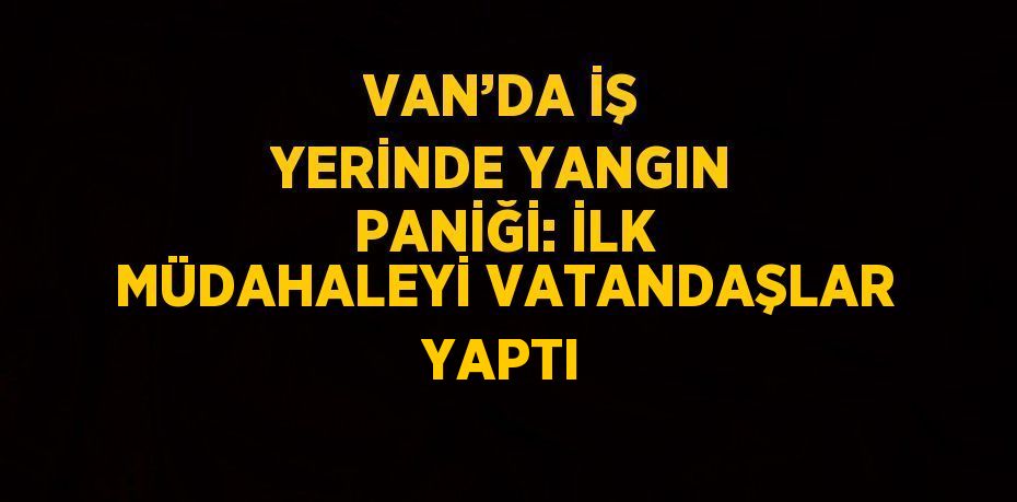 VAN’DA İŞ YERİNDE YANGIN PANİĞİ: İLK MÜDAHALEYİ VATANDAŞLAR YAPTI
