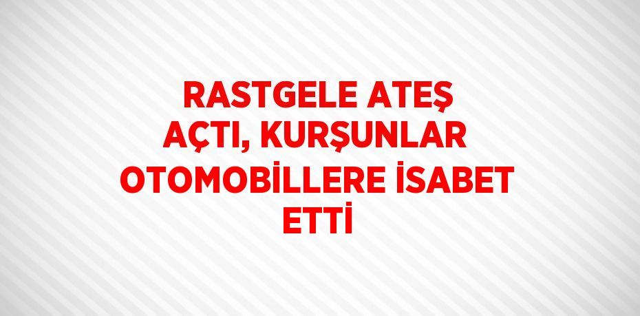 RASTGELE ATEŞ AÇTI, KURŞUNLAR OTOMOBİLLERE İSABET ETTİ