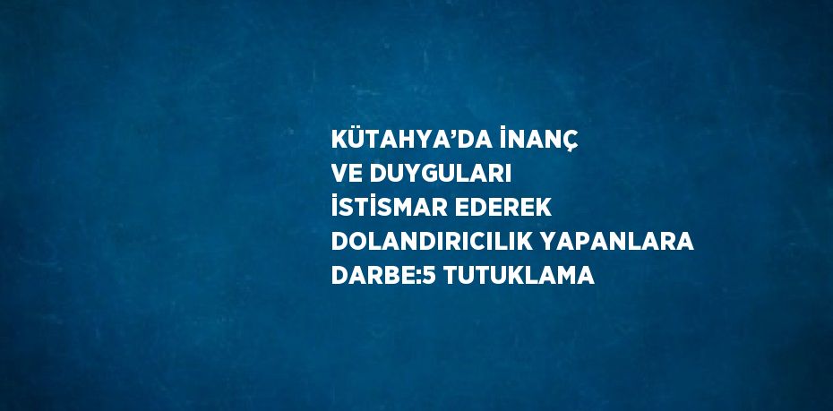 KÜTAHYA’DA İNANÇ VE DUYGULARI İSTİSMAR EDEREK DOLANDIRICILIK YAPANLARA DARBE:5 TUTUKLAMA
