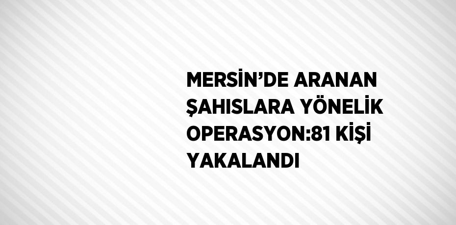 MERSİN’DE ARANAN ŞAHISLARA YÖNELİK OPERASYON:81 KİŞİ YAKALANDI